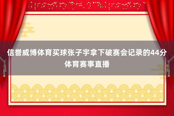 信誉威博体育买球张子宇拿下破赛会记录的44分体育赛事直播