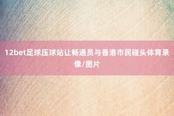 12bet足球压球站让畅通员与香港市民碰头体育录像/图片