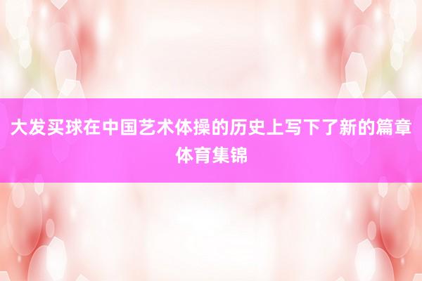 大发买球在中国艺术体操的历史上写下了新的篇章体育集锦