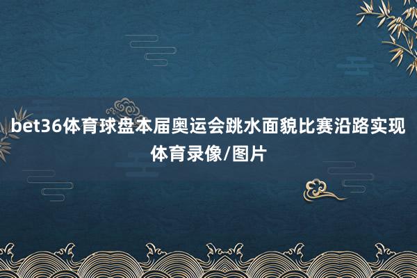 bet36体育球盘本届奥运会跳水面貌比赛沿路实现体育录像/图片
