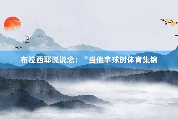 布拉西耶说说念：“当他拿球时体育集锦