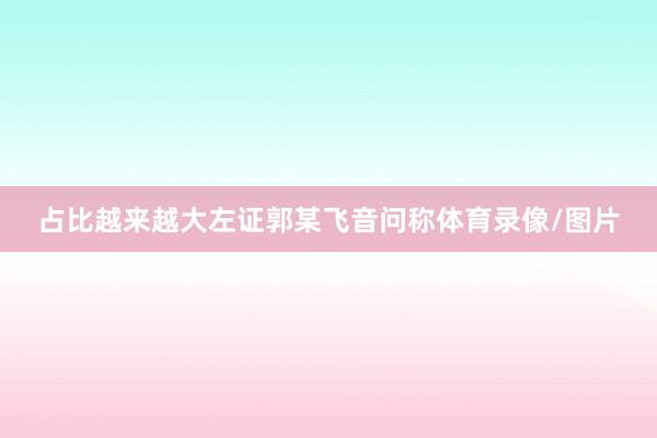 占比越来越大左证郭某飞音问称体育录像/图片