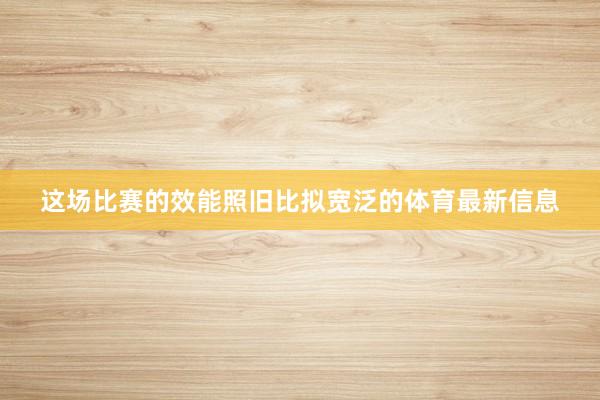 这场比赛的效能照旧比拟宽泛的体育最新信息