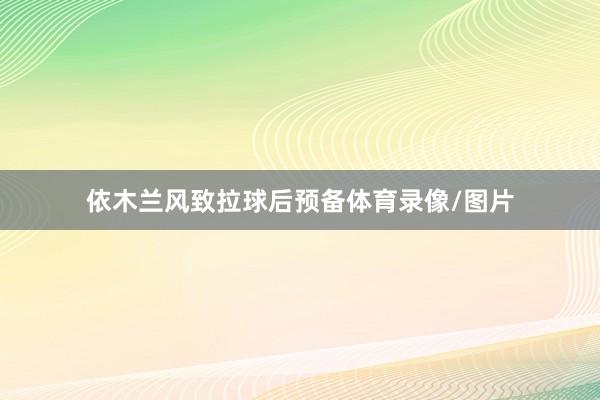 依木兰风致拉球后预备体育录像/图片