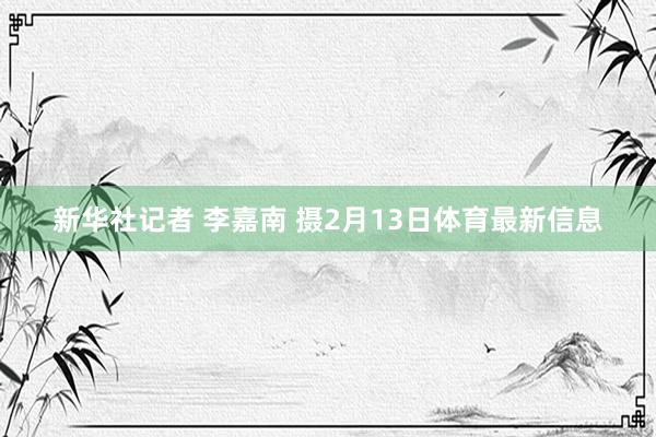 新华社记者 李嘉南 摄2月13日体育最新信息