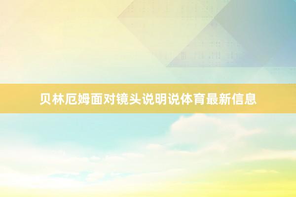 贝林厄姆面对镜头说明说体育最新信息