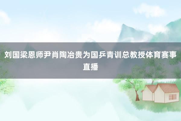 刘国梁恩师尹肖陶冶贵为国乒青训总教授体育赛事直播