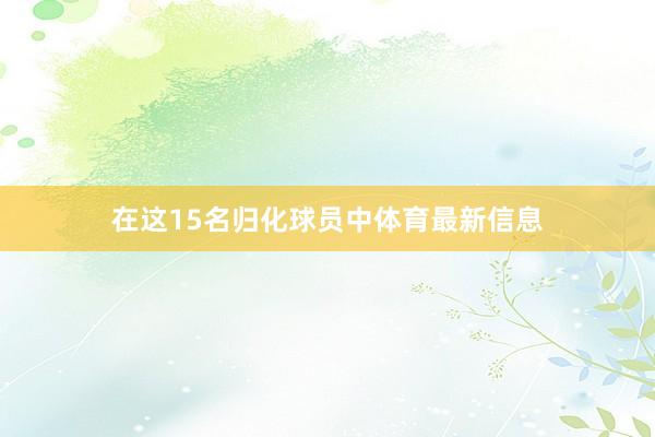 在这15名归化球员中体育最新信息