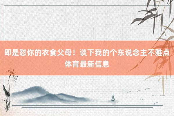即是怼你的衣食父母！谈下我的个东说念主不雅点体育最新信息