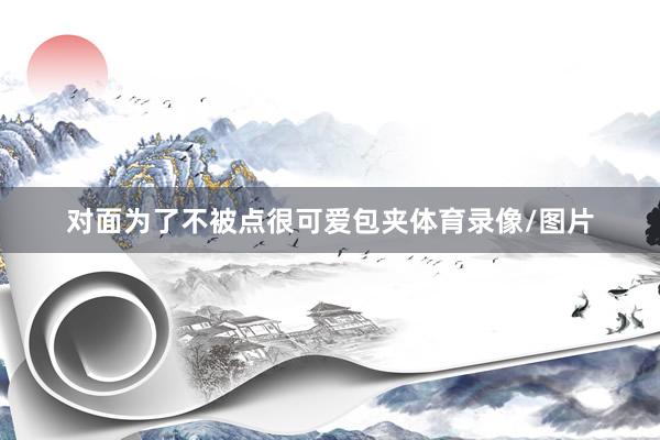 对面为了不被点很可爱包夹体育录像/图片