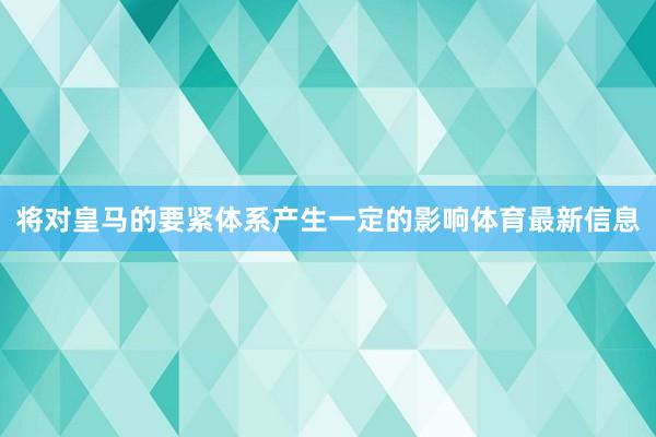 将对皇马的要紧体系产生一定的影响体育最新信息