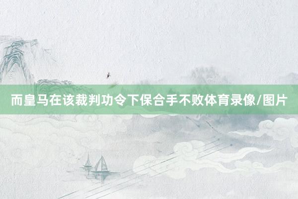而皇马在该裁判功令下保合手不败体育录像/图片
