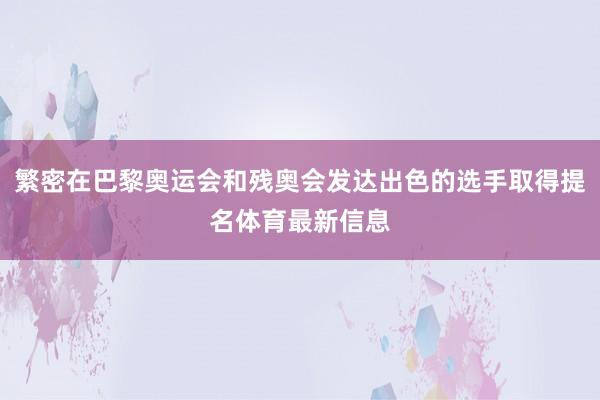 繁密在巴黎奥运会和残奥会发达出色的选手取得提名体育最新信息
