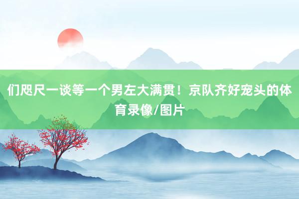 们咫尺一谈等一个男左大满贯！京队齐好宠头的体育录像/图片