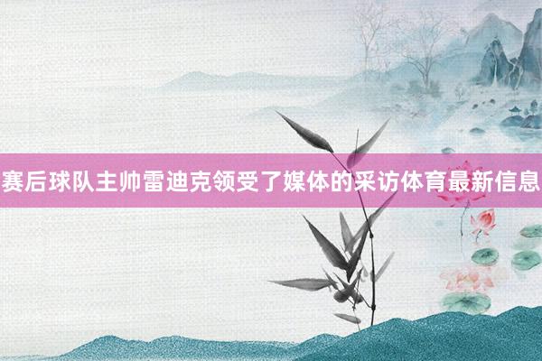 赛后球队主帅雷迪克领受了媒体的采访体育最新信息