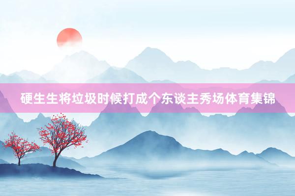 硬生生将垃圾时候打成个东谈主秀场体育集锦